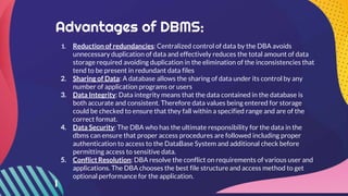 Advantages of DBMS:
1. Reduction of redundancies: Centralized control of data by the DBA avoids
unnecessary duplication of data and effectively reduces the total amount of data
storage required avoiding duplication in the elimination of the inconsistencies that
tend to be present in redundant data files
2. Sharing of Data: A database allows the sharing of data under its control by any
number of application programs or users
3. Data Integrity: Data integrity means that the data contained in the database is
both accurate and consistent. Therefore data values being entered for storage
could be checked to ensure that they fall within a specified range and are of the
correct format.
4. Data Security: The DBA who has the ultimate responsibility for the data in the
dbms can ensure that proper access procedures are followed including proper
authentication to access to the DataBase System and additional check before
permitting access to sensitive data.
5. Conflict Resolution: DBA resolve the conflict on requirements of various user and
applications. The DBA chooses the best file structure and access method to get
optional performance for the application.
 