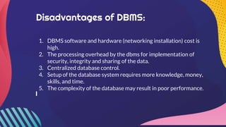 Disadvantages of DBMS:
1. DBMS software and hardware (networking installation) cost is
high.
2. The processing overhead by the dbms for implementation of
security, integrity and sharing of the data.
3. Centralized database control.
4. Setup of the database system requires more knowledge, money,
skills, and time.
5. The complexity of the database may result in poor performance.
 