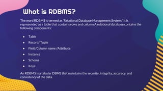 What is RDBMS?
The word RDBMS is termed as 'Relational Database Management System.' It is
represented as a table that contains rows and column.A relational database contains the
following components:
● Table
● Record/ Tuple
● Field/Column name /Attribute
● Instance
● Schema
● Keys
An RDBMS is a tabular DBMS that maintains the security, integrity, accuracy, and
consistency of the data.
 