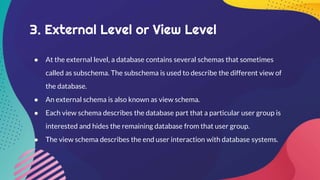 3. External Level or View Level
● At the external level, a database contains several schemas that sometimes
called as subschema. The subschema is used to describe the different view of
the database.
● An external schema is also known as view schema.
● Each view schema describes the database part that a particular user group is
interested and hides the remaining database from that user group.
● The view schema describes the end user interaction with database systems.
 