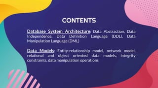 CONTENTS
Database System Architecture: Data Abstraction, Data
Independence, Data Definition Language (DDL), Data
Manipulation Language (DML)
Data Models: Entity-relationship model, network model,
relational and object oriented data models, integrity
constraints, data manipulation operations
 