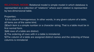 RELATIONAL MODEL Relational model is simple model in which database is
represented as a collection of “relations” where each relation is represented
by two-dimensional table.
Properties:
1) It is column homogeneous. In other words, in any given column of a table,
all items are of the same kind.
2)Each item is a simple number or a character string. That is a table must be in
first normal form.
3)All rows of a table are distinct.
4) The ordering of rows with in a table is immaterial.
5)The column of a table are assigned distinct names and the ordering of these
columns is immaterial
 
