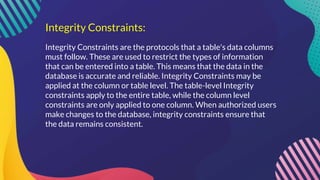 Integrity Constraints:
Integrity Constraints are the protocols that a table's data columns
must follow. These are used to restrict the types of information
that can be entered into a table. This means that the data in the
database is accurate and reliable. Integrity Constraints may be
applied at the column or table level. The table-level Integrity
constraints apply to the entire table, while the column level
constraints are only applied to one column. When authorized users
make changes to the database, integrity constraints ensure that
the data remains consistent.
 