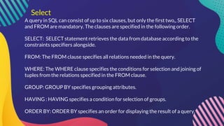 Select
A query in SQL can consist of up to six clauses, but only the first two,, SELECT
and FROM are mandatory. The clauses are specified in the following order.
SELECT: SELECT statement retrieves the data from database according to the
constraints specifiers alongside.
FROM: The FROM clause specifies all relations needed in the query.
WHERE: The WHERE clause specifies the conditions for selection and joining of
tuples from the relations specified in the FROM clause.
GROUP: GROUP BY specifies grouping attributes.
HAVING : HAVING specifies a condition for selection of groups.
ORDER BY: ORDER BY specifies an order for displaying the result of a query.
 
