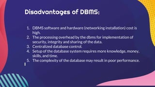 Disadvantages of DBMS:
1. DBMS software and hardware (networking installation) cost is
high.
2. The processing overhead by the dbms for implementation of
security, integrity and sharing of the data.
3. Centralized database control.
4. Setup of the database system requires more knowledge, money,
skills, and time.
5. The complexity of the database may result in poor performance.
 