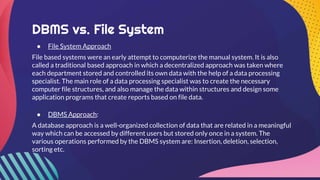 DBMS vs. File System
● File System Approach
File based systems were an early attempt to computerize the manual system. It is also
called a traditional based approach in which a decentralized approach was taken where
each department stored and controlled its own data with the help of a data processing
specialist. The main role of a data processing specialist was to create the necessary
computer file structures, and also manage the data within structures and design some
application programs that create reports based on file data.
● DBMS Approach:
A database approach is a well-organized collection of data that are related in a meaningful
way which can be accessed by different users but stored only once in a system. The
various operations performed by the DBMS system are: Insertion, deletion, selection,
sorting etc.
 