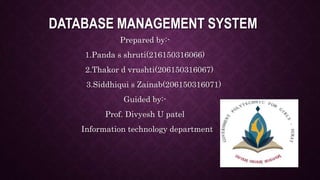DATABASE MANAGEMENT SYSTEM
Prepared by:-
1.Panda s shruti(216150316066)
2.Thakor d vrushti(206150316067)
3.Siddhiqui s Zainab(206150316071)
Guided by:-
Prof. Divyesh U patel
Information technology department
 