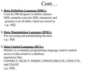 Cont…
1. Data Definition Language (DDL):
-Used by DB designers to define schema.
-DDL compiler converts DDL statements and
generate a set of tables which are stored in.
e.g.: SQL
2. Data Manipulation Language (DML):
-For accessing and manipulating the data.
e.g.: SQL
3. Data Control Language (DCL):
-Similar to a computer programming language used to control
access to data stored in a database.
-operations like:
CONNECT, SELECT, INSERT, UPDATE,DELETE, EXECUTE,
and USAGE.
e.g.: SQL
 
