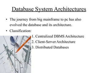 Database System Architectures
• The journey from big mainframe to pc has also
evolved the database and its architecture.
• Classification:
1. Centralized DBMS Architecture
2. Client-ServerArchitecture
3. Distributed Databases
 