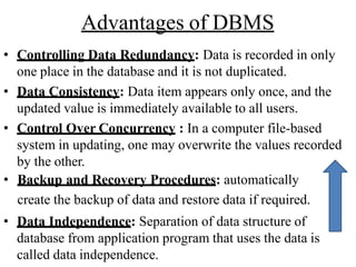 Advantages of DBMS
• Controlling Data Redundancy: Data is recorded in only
one place in the database and it is not duplicated.
• Data Consistency: Data item appears only once, and the
updated value is immediately available to all users.
• Control Over Concurrency : In a computer file-based
system in updating, one may overwrite the values recorded
by the other.
• Backup and Recovery Procedures: automatically
create the backup of data and restore data if required.
• Data Independence: Separation of data structure of
database from application program that uses the data is
called data independence.
 