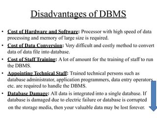 Disadvantages of DBMS
• Cost of Hardware and Software: Processor with high speed of data
processing and memory of large size is required.
• Cost of Data Conversion: Very difficult and costly method to convert
data of data file into database.
• Cost of Staff Training: Alot of amount for the training of staff to run
the DBMS.
• Appointing Technical Staff: Trained technical persons such as
database administrator, application programmers, data entry operators
etc. are required to handle the DBMS.
• Database Damage: All data is integrated into a single database. If
database is damaged due to electric failure or database is corrupted
on the storage media, then your valuable data may be lost forever.
 