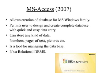 MS-Access (2007)
• Allows creation of database for MS Windows family.
• Permits user to design and create complete database
with quick and easy data entry.
• Can store any kind of data:
Numbers, pages of text, pictures etc.
• Is a tool for managing the data base.
• It‟s a Relational DBMS.
 