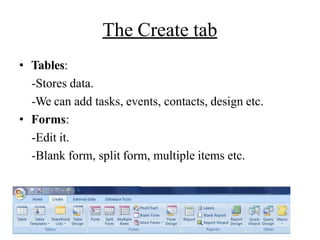 The Create tab
• Tables:
-Stores data.
-We can add tasks, events, contacts, design etc.
• Forms:
-Edit it.
-Blank form, split form, multiple items etc.
 