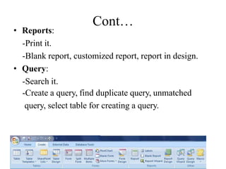 Cont…
• Reports:
-Print it.
-Blank report, customized report, report in design.
• Query:
-Search it.
-Create a query, find duplicate query, unmatched
query, select table for creating a query.
 
