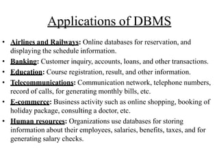 Applications of DBMS
• Airlines and Railways: Online databases for reservation, and
displaying the schedule information.
• Banking: Customer inquiry, accounts, loans, and other transactions.
• Education: Course registration, result, and other information.
• Telecommunications: Communication network, telephone numbers,
record of calls, for generating monthly bills, etc.
• E-commerce: Business activity such as online shopping, booking of
holiday package, consulting a doctor, etc.
• Human resources: Organizations use databases for storing
information about their employees, salaries, benefits, taxes, and for
generating salary checks.
 