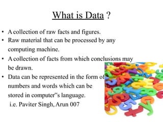What is Data ?
• Acollection of raw facts and figures.
• Raw material that can be processed by any
computing machine.
• Acollection of facts from which conclusions may
be drawn.
• Data can be represented in the form of:
numbers and words which can be
stored in computer‟s language.
i.e. Paviter Singh,Arun 007
 