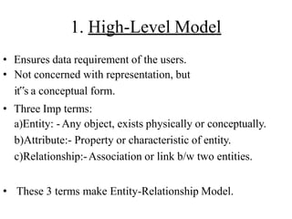 1. High-Level Model
• Ensures data requirement of the users.
• Not concerned with representation, but
it‟s a conceptual form.
• Three Imp terms:
a)Entity: -Any object, exists physically or conceptually.
b)Attribute:- Property or characteristic of entity.
c)Relationship:-Association or link b/w two entities.
• These 3 terms make Entity-Relationship Model.
 