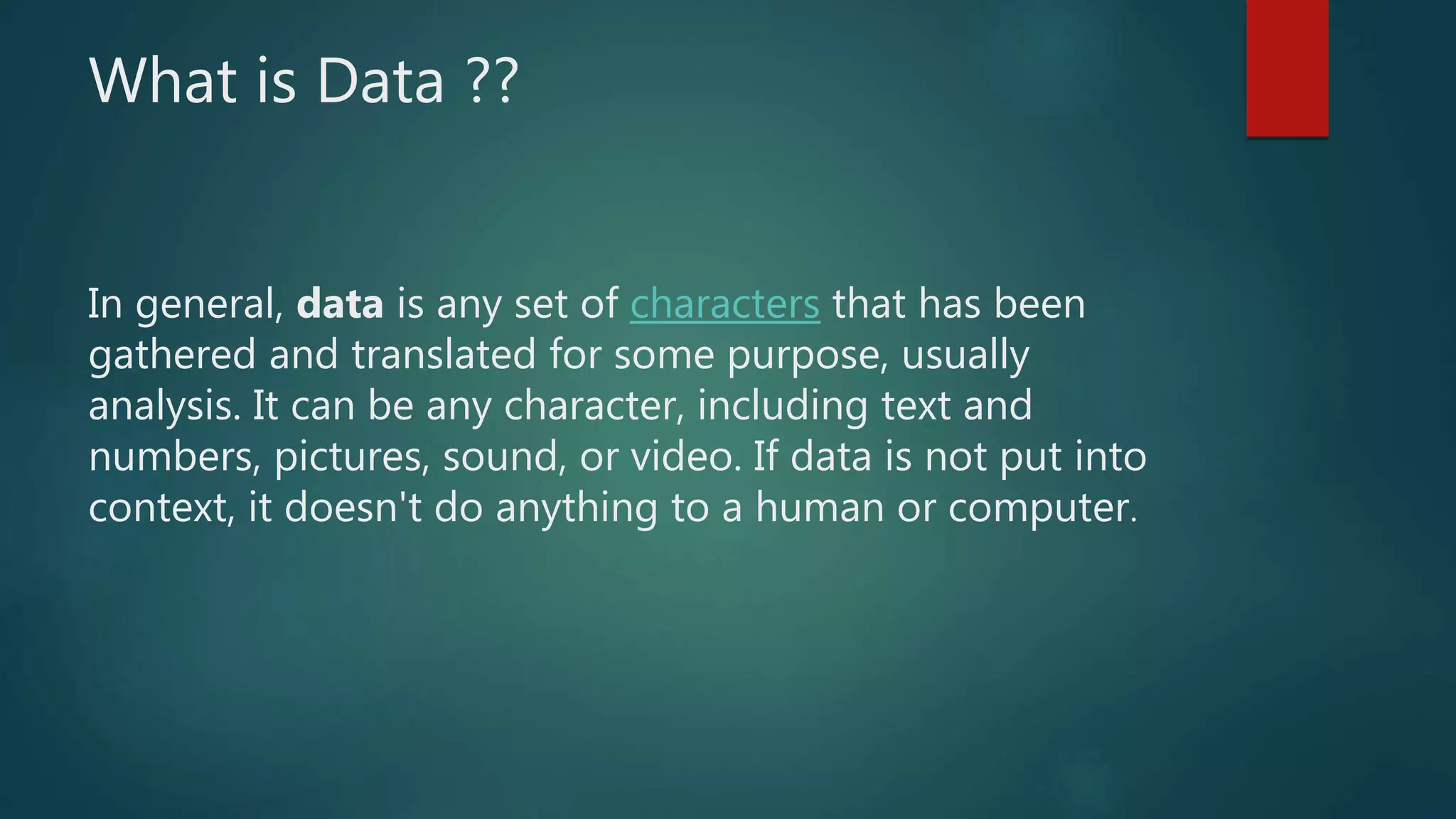What is Data ??
In general, data is any set of characters that has been
gathered and translated for some purpose, usually
analysis. It can be any character, including text and
numbers, pictures, sound, or video. If data is not put into
context, it doesn't do anything to a human or computer.