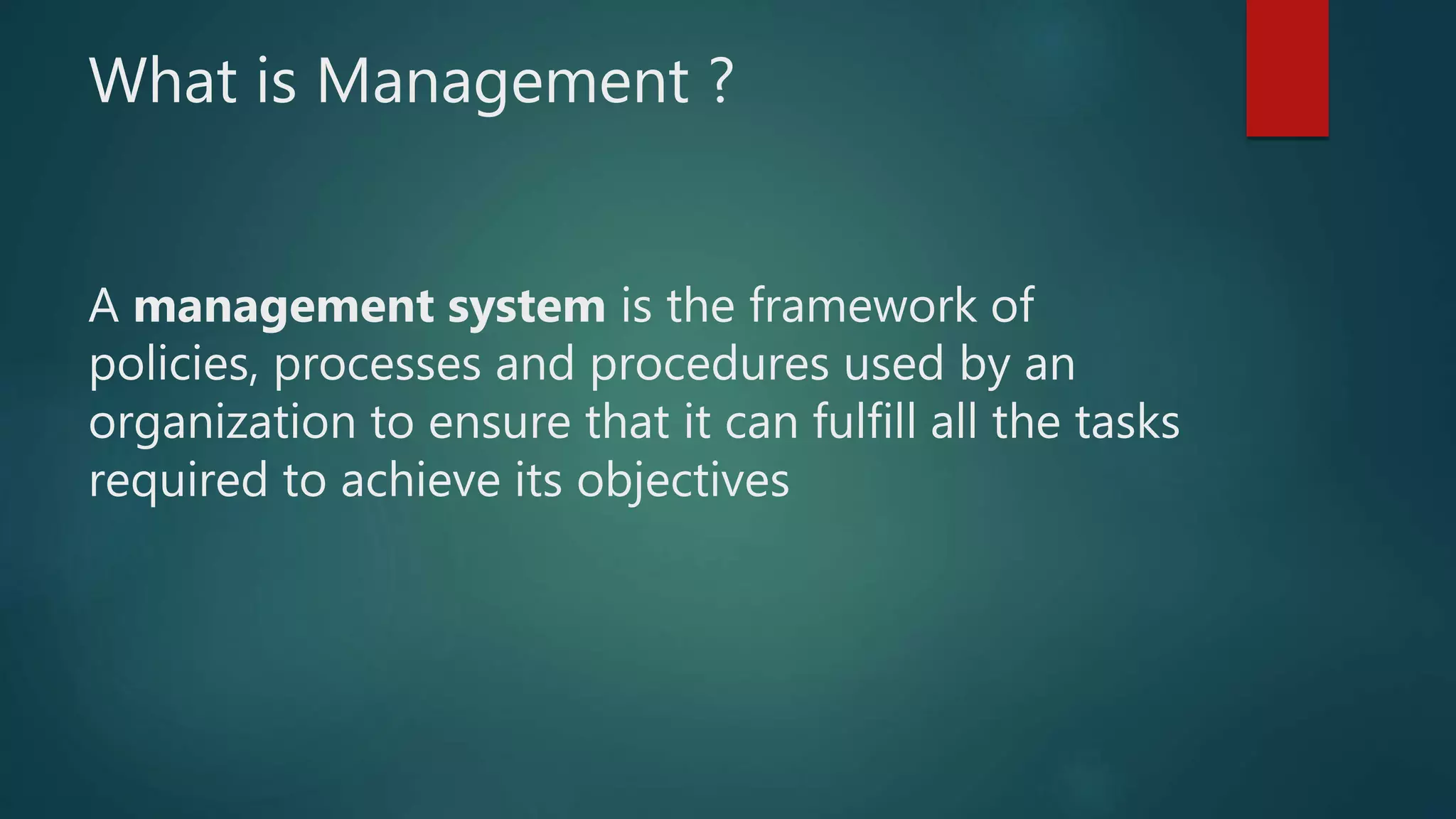 What is Management ?
A management system is the framework of
policies, processes and procedures used by an
organization to ensure that it can fulfill all the tasks
required to achieve its objectives