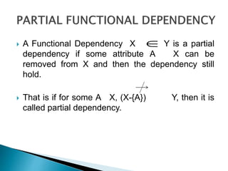  A Functional Dependency X Y is a partial
dependency if some attribute A X can be
removed from X and then the dependency still
hold.
 That is if for some A X, (X-{A}) Y, then it is
called partial dependency.

 