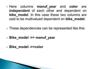 Here columns manuf_year and color are
independent of each other and dependent on
bike_model. In this case these two columns are
said to be multivalued dependent on bike_model.
 These dependencies can be represented like this:
 Bike_model ->> manuf_year
 Bike_model ->>color
 