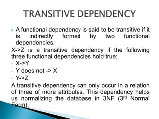  A functional dependency is said to be transitive if it
is indirectly formed by two functional
dependencies.
X->Z is a transitive dependency if the following
three functional dependencies hold true:
• X->Y
• Y does not -> X
• Y->Z
A transitive dependency can only occur in a relation
of three of more attributes. This dependency helps
us normalizing the database in 3NF (3rd Normal
Form).
 