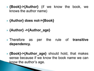  {Book}->{Author} (if we know the book, we
knows the author name)
 {Author} does not->{Book}
 {Author} ->{Author_age}
 Therefore as per the rule of transitive
dependency.
 {Book}->{Author_age} should hold, that makes
sense because if we know the book name we can
know the author’s age.
 