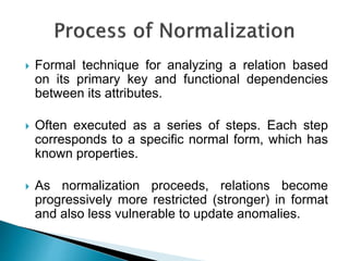  Formal technique for analyzing a relation based
on its primary key and functional dependencies
between its attributes.
 Often executed as a series of steps. Each step
corresponds to a specific normal form, which has
known properties.
 As normalization proceeds, relations become
progressively more restricted (stronger) in format
and also less vulnerable to update anomalies.
 