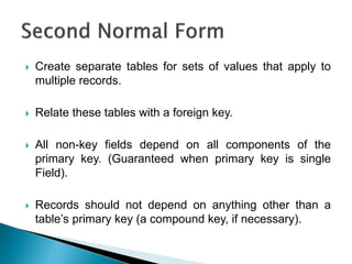  Create separate tables for sets of values that apply to
multiple records.
 Relate these tables with a foreign key.
 All non-key fields depend on all components of the
primary key. (Guaranteed when primary key is single
Field).
 Records should not depend on anything other than a
table’s primary key (a compound key, if necessary).
 