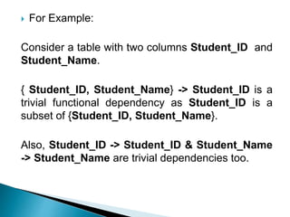  For Example:
Consider a table with two columns Student_ID and
Student_Name.
{ Student_ID, Student_Name} -> Student_ID is a
trivial functional dependency as Student_ID is a
subset of {Student_ID, Student_Name}.
Also, Student_ID -> Student_ID & Student_Name
-> Student_Name are trivial dependencies too.
 