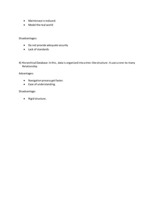  Maintenace isreduced.
 Model the real world
Disadvantages:
 Do not provide adequate security
 Lack of standards
4) Hierarchical Database: Inthis, data is organizedintoatree-likestructure .Itusesa one-to-many
Relationship
Advantages:
 Navigationprocessgetfaster.
 Ease of understanding.
Disadvantage:
 Rigidstructure.
 