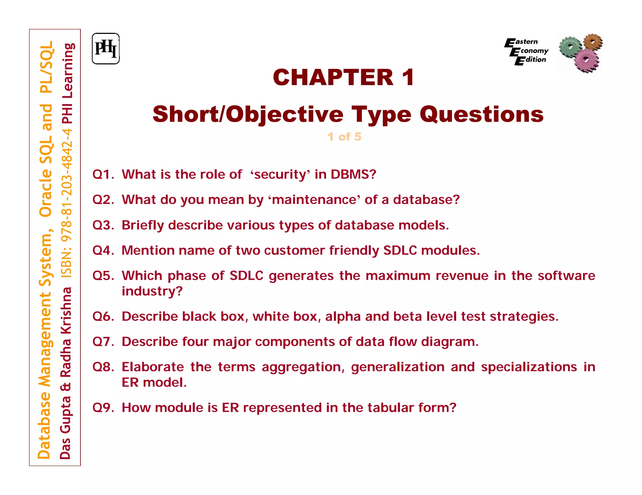 CHAPTER 1
Short/Objective Type Questions
1 of 5

Q1. What is the role of ‘security’ in DBMS?
Q2. What do you mean by ‘maintenance’ of a database?
Q3. Briefly describe various types of database models.
Q4. Mention name of two customer friendly SDLC modules.
Q5. Which phase of SDLC generates the maximum revenue in the software
industry?
Q6. Describe black box, white box, alpha and beta level test strategies.
Q7. Describe four major components of data flow diagram.
Q8. Elaborate the terms aggregation, generalization and specializations in
ER model.
Q9. How module is ER represented in the tabular form?

 