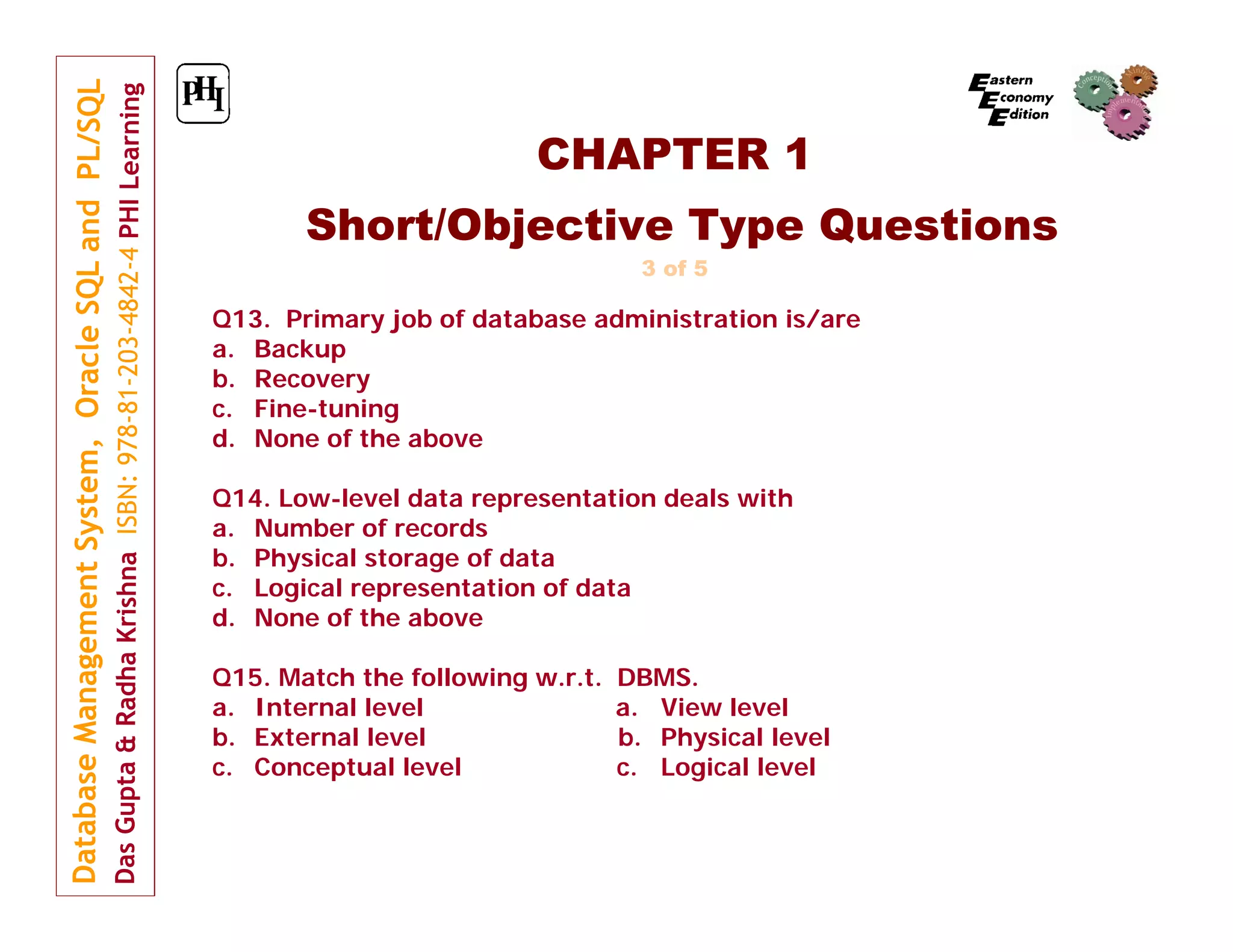 CHAPTER 1
Short/Objective Type Questions
3 of 5

Q13. Primary job of database administration is/are
a. Backup
b. Recovery
c. Fine-tuning
d. None of the above
Q14. Low-level data representation deals with
a. Number of records
b. Physical storage of data
c. Logical representation of data
d. None of the above
Q15. Match the following w.r.t.
a. Internal level
b. External level
c. Conceptual level

DBMS.
a. View level
b. Physical level
c. Logical level

 