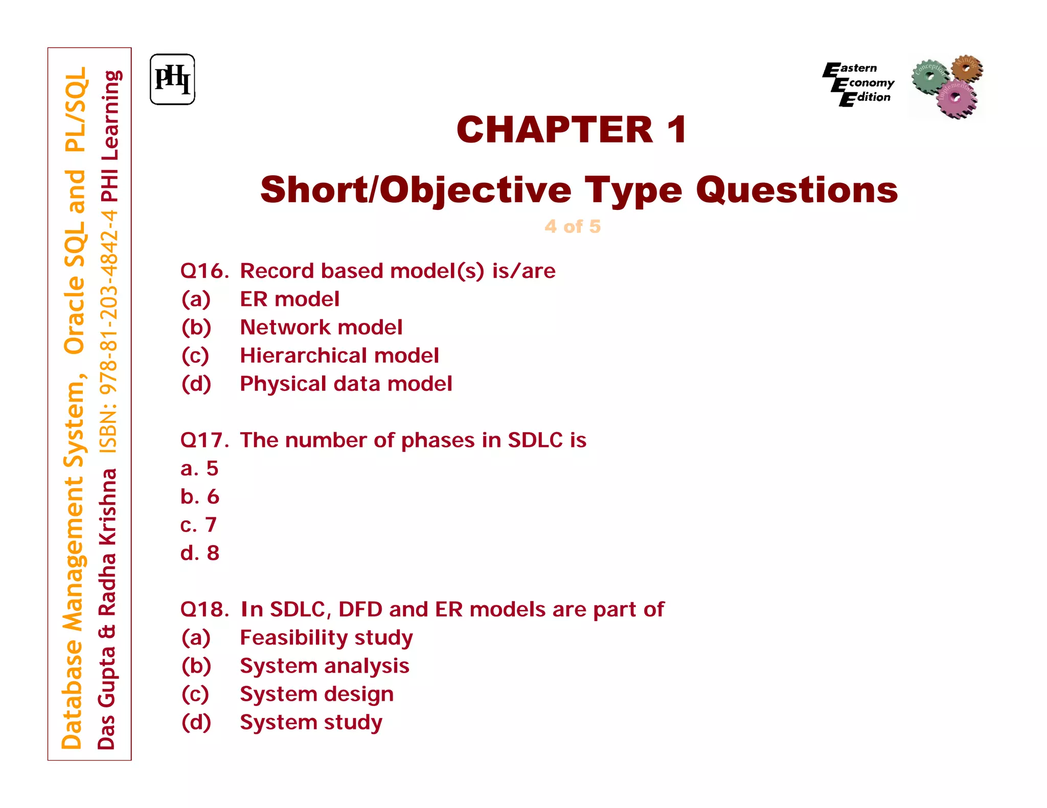 CHAPTER 1
Short/Objective Type Questions
4 of 5

Q16.
(a)
(b)
(c)
(d)

Record based model(s) is/are
ER model
Network model
Hierarchical model
Physical data model

Q17. The number of phases in SDLC is
a. 5
b. 6
c. 7
d. 8
Q18.
(a)
(b)
(c)
(d)

In SDLC, DFD and ER models are part of
Feasibility study
System analysis
System design
System study

 