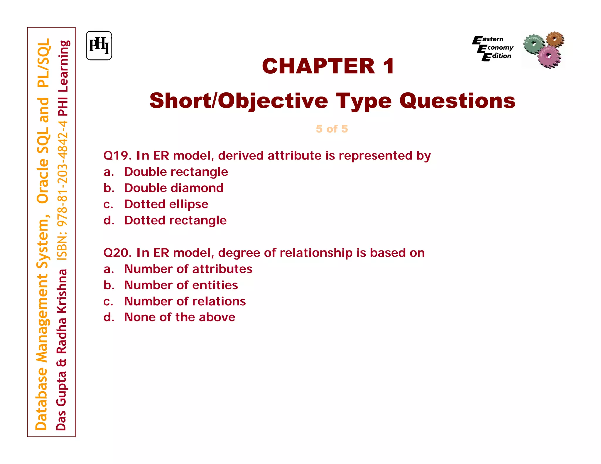 CHAPTER 1
Short/Objective Type Questions
5 of 5

Q19. In ER model, derived attribute is represented by
a. Double rectangle
b. Double diamond
c. Dotted ellipse
d. Dotted rectangle
Q20. In ER model, degree of relationship is based on
a. Number of attributes
b. Number of entities
c. Number of relations
d. None of the above

 