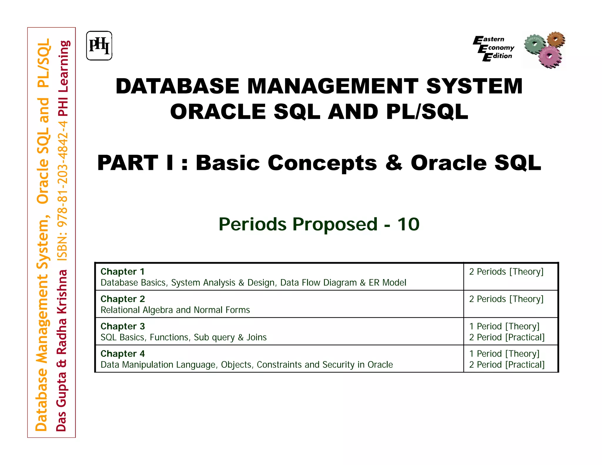 DATABASE MANAGEMENT SYSTEM
ORACLE SQL AND PL/SQL
PART I : Basic Concepts & Oracle SQL
Periods Proposed - 10
Chapter 1
Database Basics, System Analysis & Design, Data Flow Diagram & ER Model

2 Periods [Theory]

Chapter 2
Relational Algebra and Normal Forms

2 Periods [Theory]

Chapter 3
SQL Basics, Functions, Sub query & Joins

1 Period [Theory]
2 Period [Practical]

Chapter 4
Data Manipulation Language, Objects, Constraints and Security in Oracle

1 Period [Theory]
2 Period [Practical]

 
