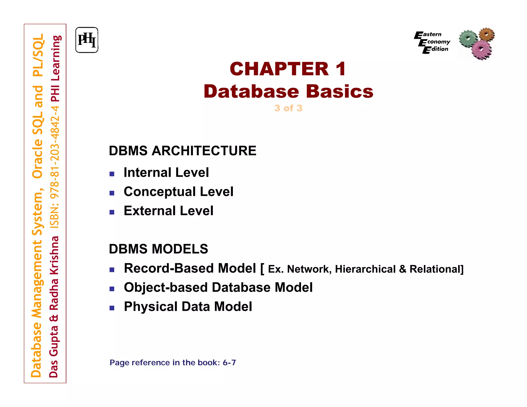 CHAPTER 1
Database Basics
3 of 3

DBMS ARCHITECTURE




Internal Level
Conceptual Level
External Level

DBMS MODELS
 Record-Based Model [ Ex. Network, Hierarchical & Relational]
 Object-based Database Model
 Physical Data Model

Page reference in the book: 6-7

 