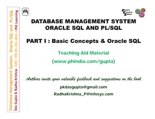 DATABASE MANAGEMENT SYSTEM
ORACLE SQL AND PL/SQL
PART I : Basic Concepts & Oracle SQL
Teaching Aid Material
(www.phindia.com/gupta)

Authors invite your valuable feedback and suggestions on the book
pkdasgupta@gmail.com
RadhaKrishna_P@infosys.com

 