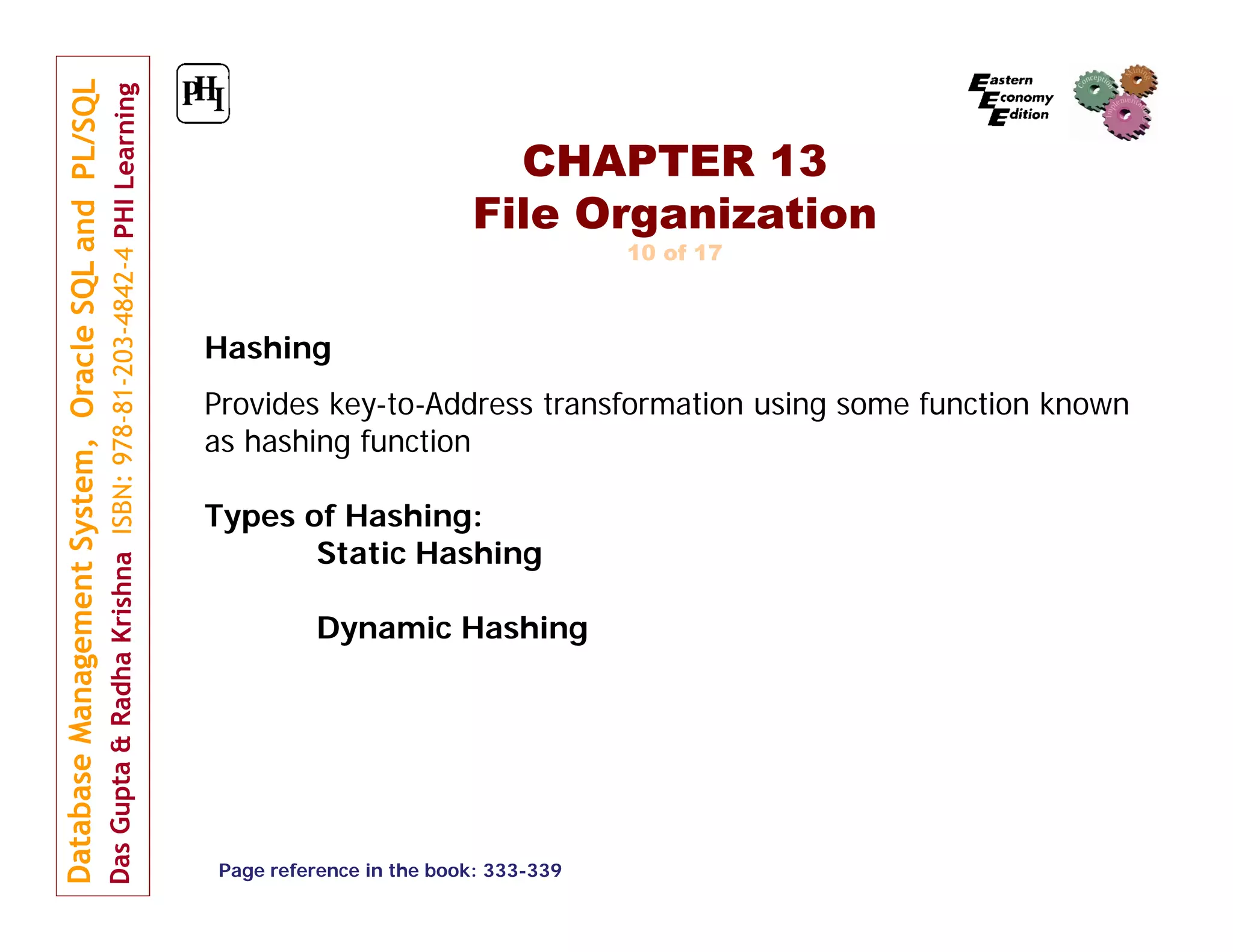 CHAPTER 13 File Organization 10 of 17 Hashing Provides key-to-Address transformation using some function known as hashing function Types of Hashing: Static Hashing Dynamic Hashing Page reference in the book: 333-339 