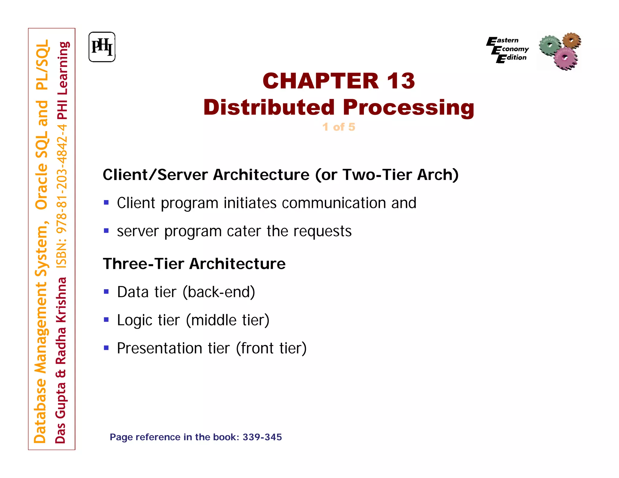 CHAPTER 13 Distributed Processing 1 of 5 Client/Server Architecture (or Two-Tier Arch)  Client program initiates communication and  server program cater the requests Three-Tier Architecture  Data tier (back-end)  Logic tier (middle tier)  Presentation tier (front tier) Page reference in the book: 339-345 