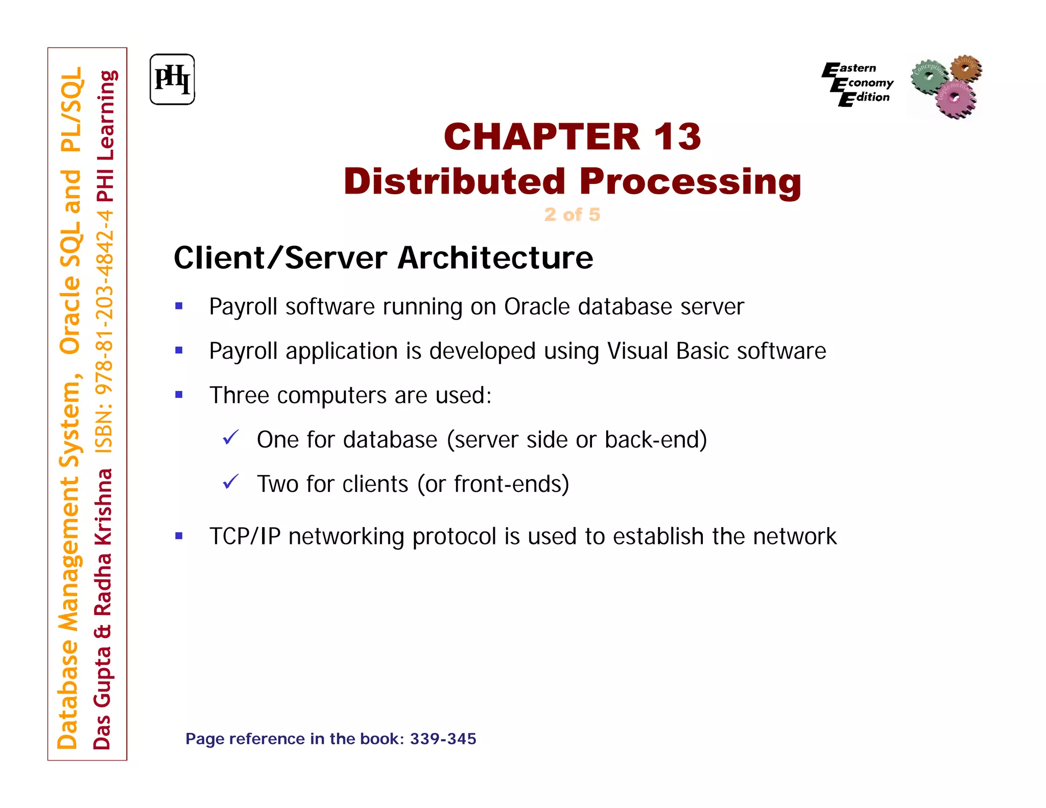CHAPTER 13 Distributed Processing 2 of 5 Client/Server Architecture  Payroll software running on Oracle database server  Payroll application is developed using Visual Basic software  Three computers are used:  One for database (server side or back-end)  Two for clients (or front-ends)  TCP/IP networking protocol is used to establish the network Page reference in the book: 339-345 