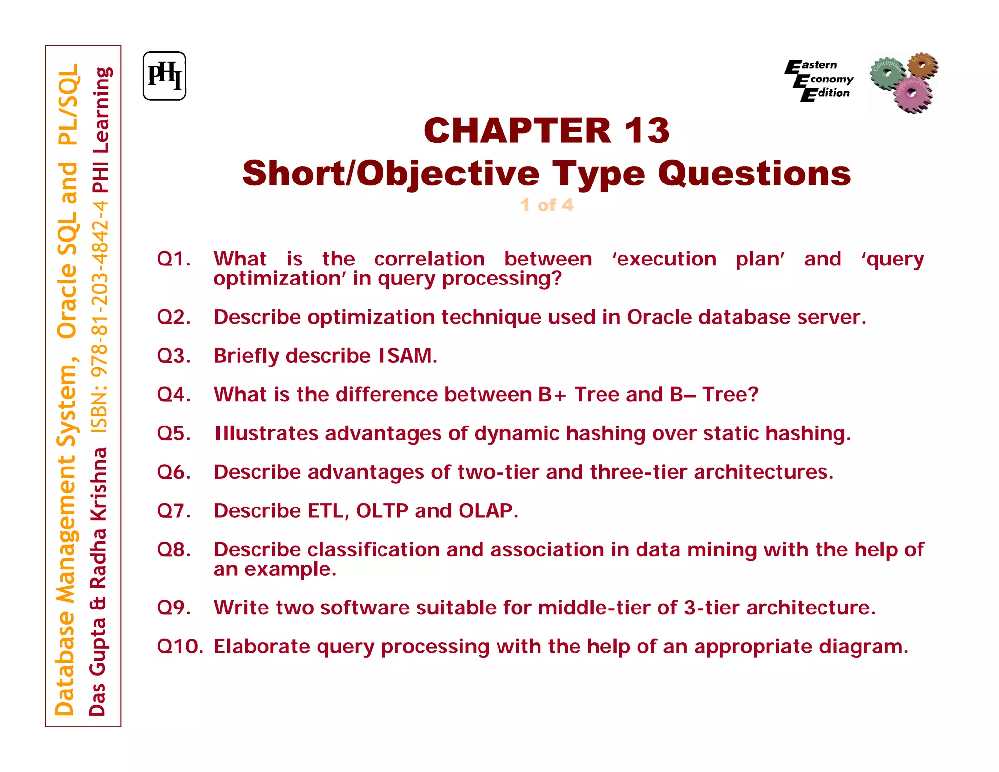 CHAPTER 13 Short/Objective Type Questions 1 of 4 Q1. What is the correlation between ‘execution plan’ and ‘query optimization’ in query processing? Q2. Describe optimization technique used in Oracle database server. Q3. Briefly describe ISAM. Q4. What is the difference between B+ Tree and B– Tree? Q5. Illustrates advantages of dynamic hashing over static hashing. Q6. Describe advantages of two-tier and three-tier architectures. Q7. Describe ETL, OLTP and OLAP. Q8. Describe classification and association in data mining with the help of an example. Q9. Write two software suitable for middle-tier of 3-tier architecture. Q10. Elaborate query processing with the help of an appropriate diagram. 