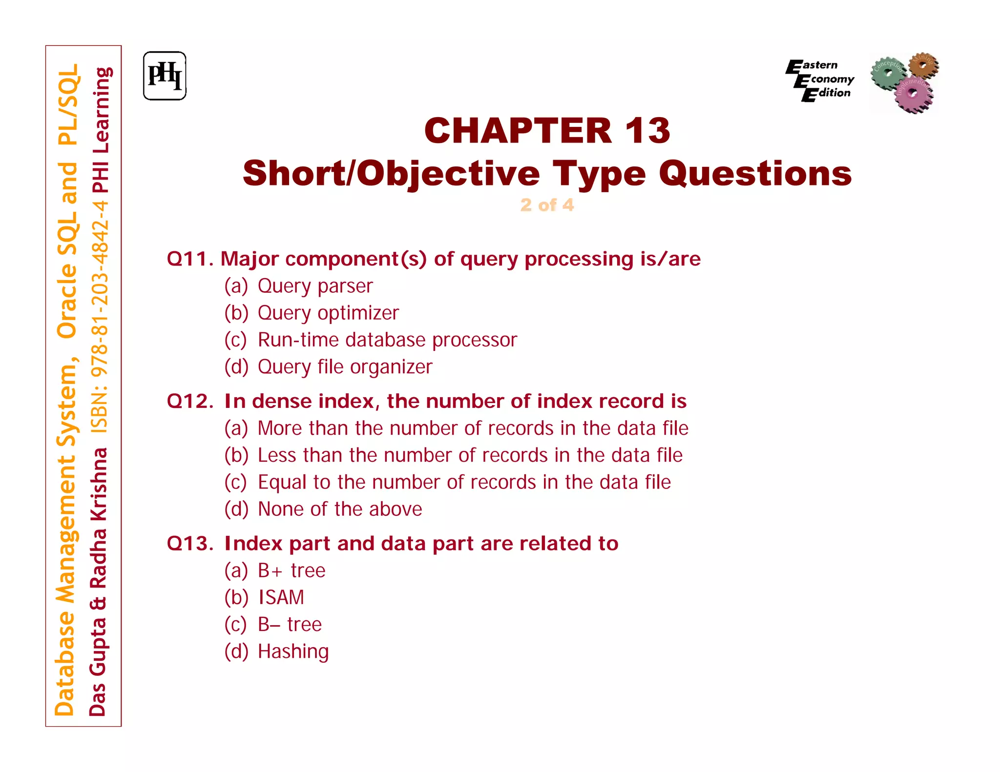 CHAPTER 13 Short/Objective Type Questions 2 of 4 Q11. Major component(s) of query processing is/are (a) Query parser (b) Query optimizer (c) Run-time database processor (d) Query file organizer Q12. In dense index, the number of index record is (a) More than the number of records in the data file (b) Less than the number of records in the data file (c) Equal to the number of records in the data file (d) None of the above Q13. Index part and data part are related to (a) B+ tree (b) ISAM (c) B– tree (d) Hashing 
