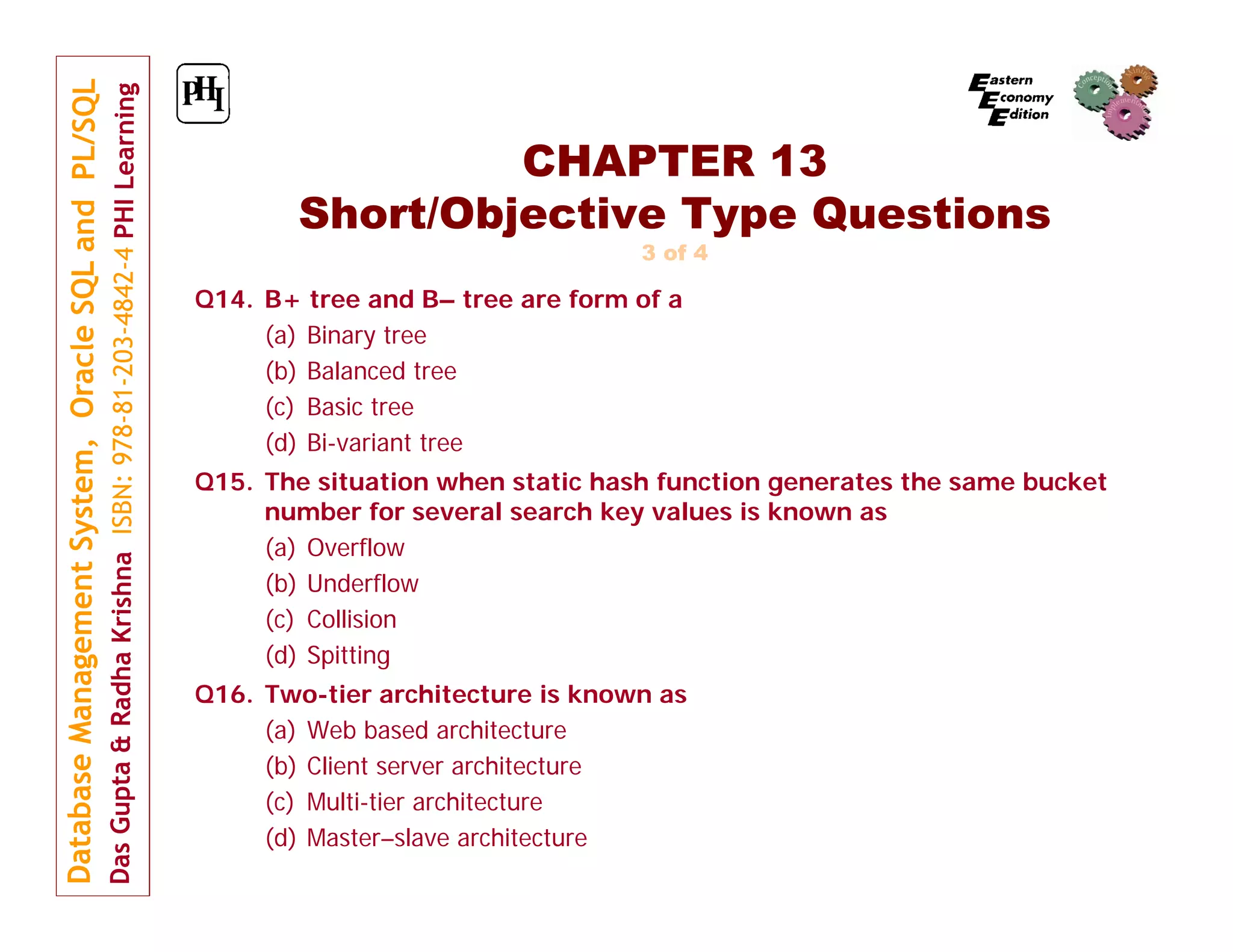 CHAPTER 13 Short/Objective Type Questions 3 of 4 Q14. B+ tree and B– tree are form of a (a) Binary tree (b) Balanced tree (c) Basic tree (d) Bi-variant tree Q15. The situation when static hash function generates the same bucket number for several search key values is known as (a) Overflow (b) Underflow (c) Collision (d) Spitting Q16. Two-tier architecture is known as (a) Web based architecture (b) Client server architecture (c) Multi-tier architecture (d) Master–slave architecture 