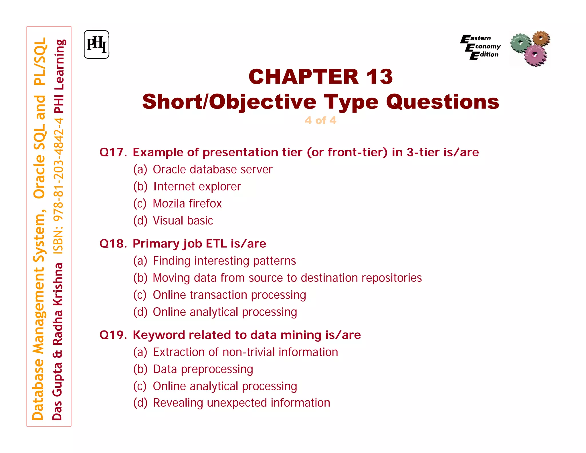 CHAPTER 13 Short/Objective Type Questions 4 of 4 Q17. Example of presentation tier (or front-tier) in 3-tier is/are (a) Oracle database server (b) Internet explorer (c) Mozila firefox (d) Visual basic Q18. Primary job ETL is/are (a) Finding interesting patterns (b) Moving data from source to destination repositories (c) Online transaction processing (d) Online analytical processing Q19. Keyword related to data mining is/are (a) Extraction of non-trivial information (b) Data preprocessing (c) Online analytical processing (d) Revealing unexpected information 