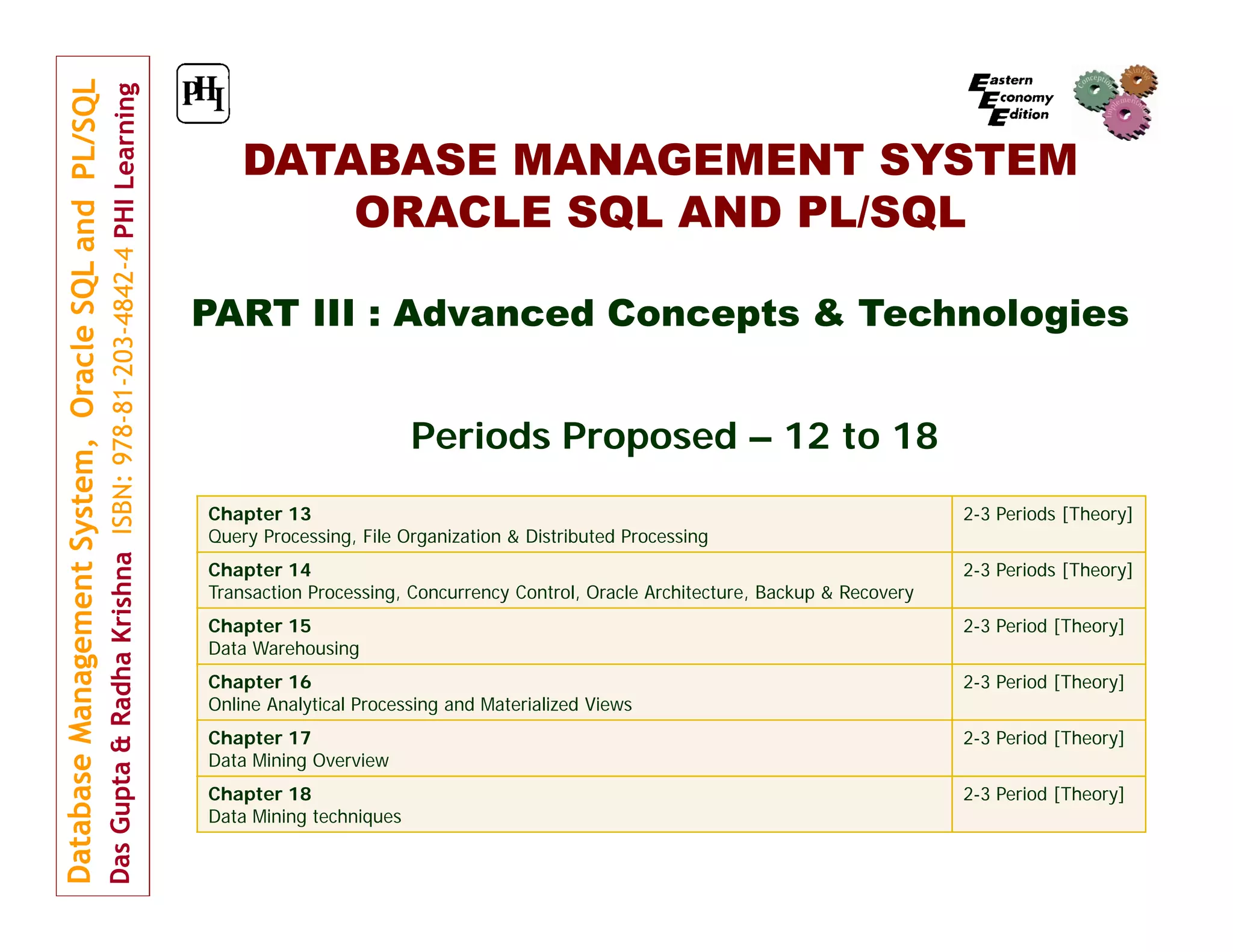 DATABASE MANAGEMENT SYSTEM ORACLE SQL AND PL/SQL PART III : Advanced Concepts & Technologies Periods Proposed – 12 to 18 Chapter 13 Query Processing, File Organization & Distributed Processing 2-3 Periods [Theory] Chapter 14 Transaction Processing, Concurrency Control, Oracle Architecture, Backup & Recovery 2-3 Periods [Theory] Chapter 15 Data Warehousing 2-3 Period [Theory] Chapter 16 Online Analytical Processing and Materialized Views 2-3 Period [Theory] Chapter 17 Data Mining Overview 2-3 Period [Theory] Chapter 18 Data Mining techniques 2-3 Period [Theory] 