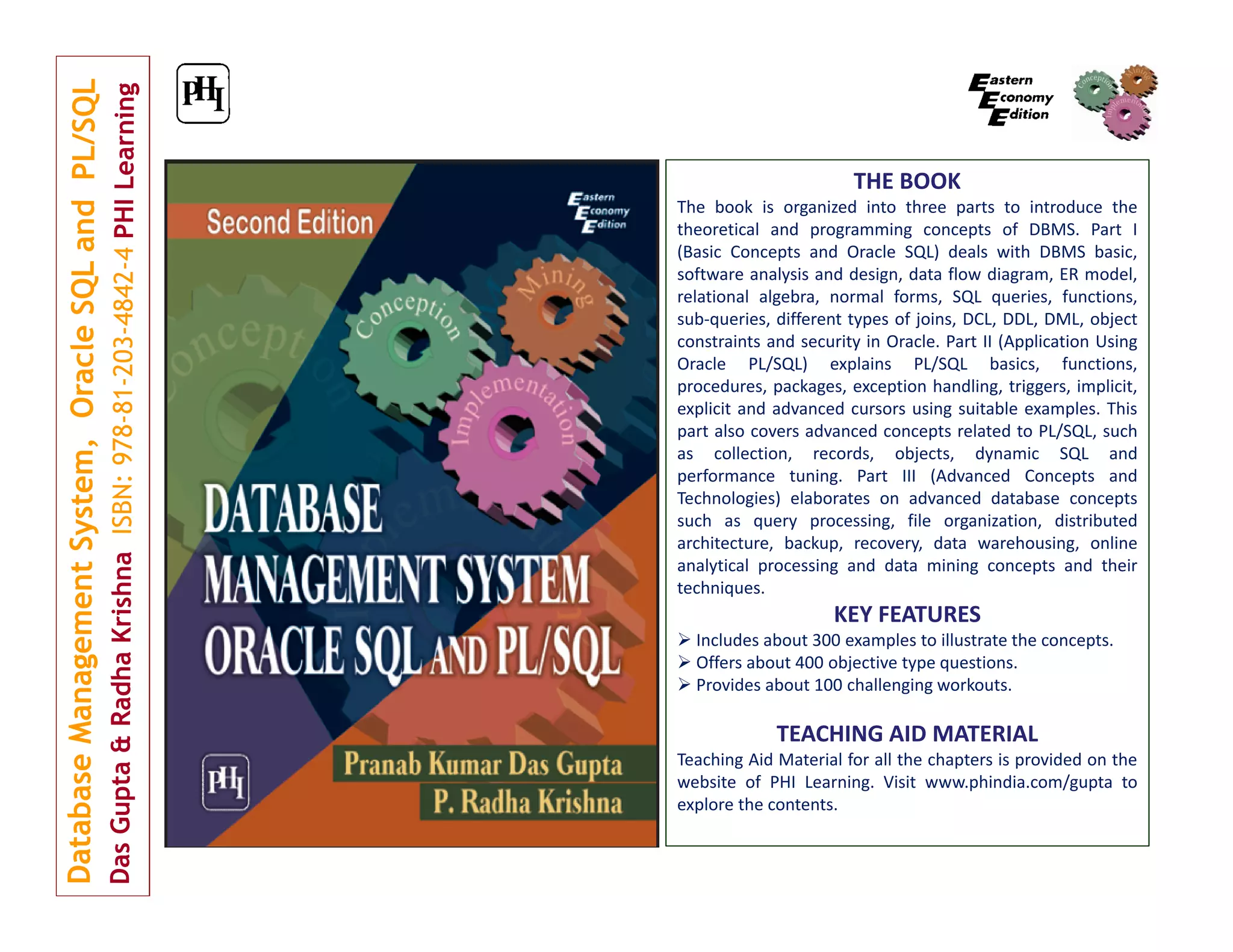 THE BOOK The book is organized into three parts to introduce the theoretical and programming concepts of DBMS. Part I (Basic Concepts and Oracle SQL) deals with DBMS basic, software analysis and design, data flow diagram, ER model, relational algebra, normal forms, SQL queries, functions, sub‐queries, different types of joins, DCL, DDL, DML, object constraints and security in Oracle. Part II (Application Using Oracle PL/SQL) explains PL/SQL basics, functions, procedures, packages, exception handling, triggers, implicit, explicit and advanced cursors using suitable examples. This part also covers advanced concepts related to PL/SQL, such as collection, records, objects, dynamic SQL and performance tuning. Part III (Advanced Concepts and Technologies) elaborates on advanced database concepts such as query processing, file organization, distributed architecture, backup, recovery, data warehousing, online analytical processing and data mining concepts and their techniques. KEY FEATURES  Includes about 300 examples to illustrate the concepts.  Offers about 400 objective type questions.  Provides about 100 challenging workouts. TEACHING AID MATERIAL Teaching Aid Material for all the chapters is provided on the website of PHI Learning. Visit www.phindia.com/gupta to explore the contents. 