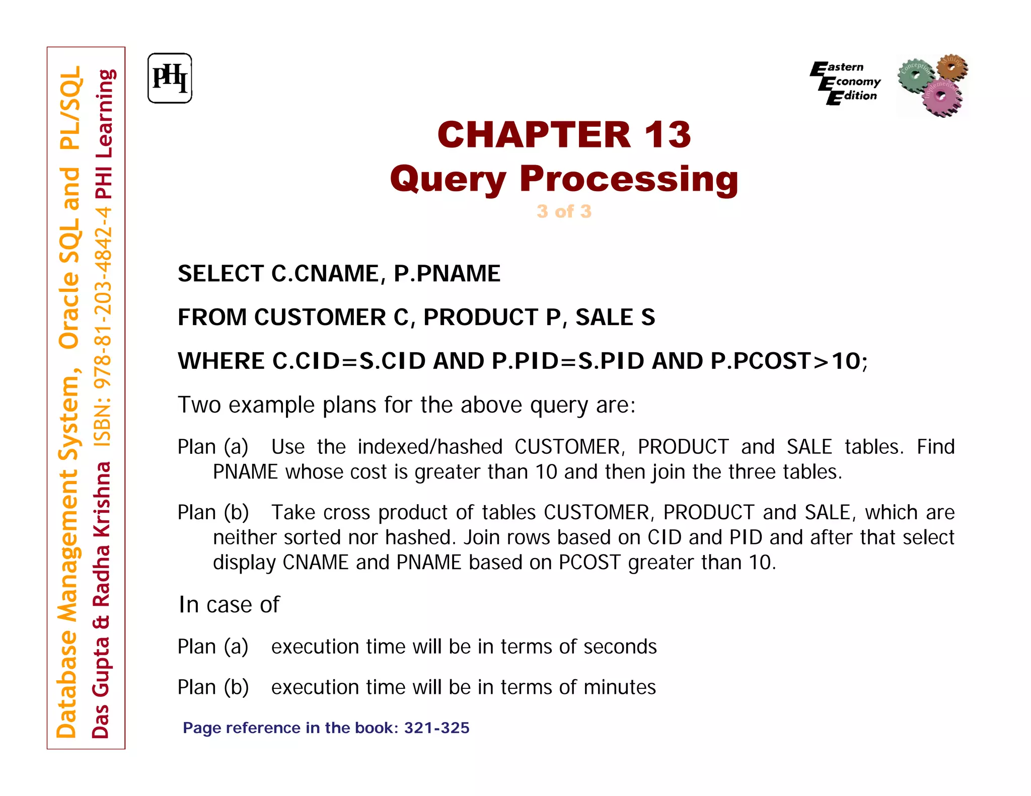 CHAPTER 13 Query Processing 3 of 3 SELECT C.CNAME, P.PNAME FROM CUSTOMER C, PRODUCT P, SALE S WHERE C.CID=S.CID AND P.PID=S.PID AND P.PCOST>10; Two example plans for the above query are: Plan (a) Use the indexed/hashed CUSTOMER, PRODUCT and SALE tables. Find PNAME whose cost is greater than 10 and then join the three tables. Plan (b) Take cross product of tables CUSTOMER, PRODUCT and SALE, which are neither sorted nor hashed. Join rows based on CID and PID and after that select display CNAME and PNAME based on PCOST greater than 10. In case of Plan (a) execution time will be in terms of seconds Plan (b) execution time will be in terms of minutes Page reference in the book: 321-325 