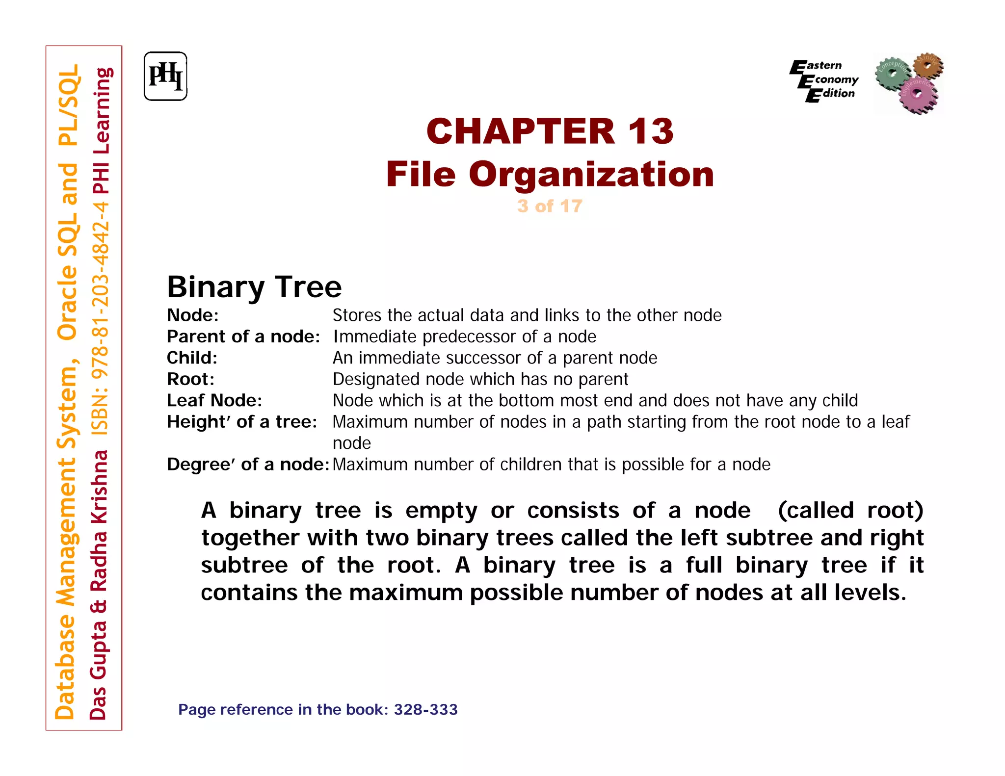 CHAPTER 13 File Organization 3 of 17 Binary Tree Node: Parent of a node: Child: Root: Leaf Node: Height’ of a tree: Stores the actual data and links to the other node Immediate predecessor of a node An immediate successor of a parent node Designated node which has no parent Node which is at the bottom most end and does not have any child Maximum number of nodes in a path starting from the root node to a leaf node Degree’ of a node: Maximum number of children that is possible for a node A binary tree is empty or consists of a node (called root) together with two binary trees called the left subtree and right subtree of the root. A binary tree is a full binary tree if it contains the maximum possible number of nodes at all levels. Page reference in the book: 328-333 