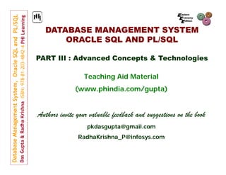 DATABASE MANAGEMENT SYSTEM
ORACLE SQL AND PL/SQL
PART III : Advanced Concepts & Technologies
Teaching Aid Material
(www.phindia.com/gupta)

Authors invite your valuable feedback and suggestions on the book
pkdasgupta@gmail.com
RadhaKrishna_P@infosys.com

 